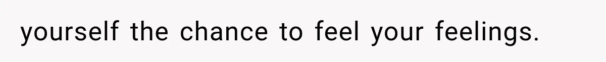 yourself the chance to feel your feelings.