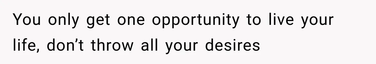 You only get one opportunity to live your life, don’t throw all your desires