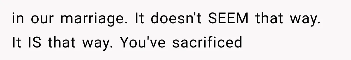 in our marriage. It doesn't SEEM that way. It IS that way. You've sacrificed