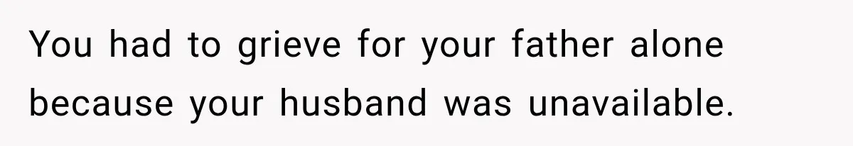 You had to grieve for your father alone because your husband was unavailable.