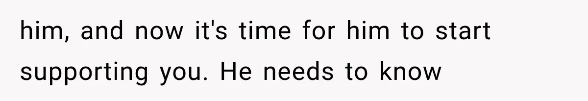 him, and now it's time for him to start supporting you. He needs to know