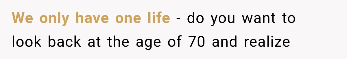 We only have one life - do you want to look back at the age of 70 and realize