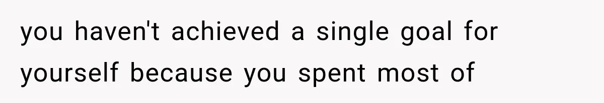 you haven't achieved a single goal for yourself because you spent most of