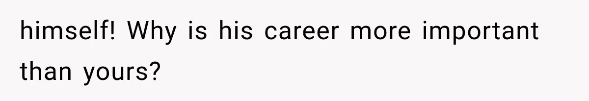 himself! Why is his career more important than yours?