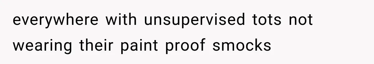 everywhere with unsupervised tots not wearing their paint proof smocks