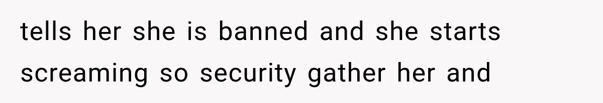 tells her she is banned and she starts screaming so security gather her and