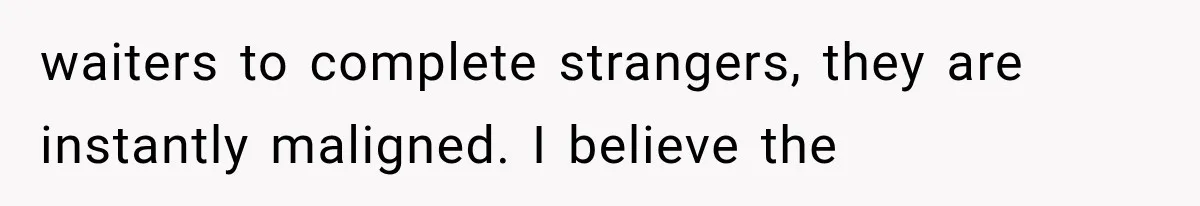 waiters to complete strangers, they are instantly maligned. I believe the