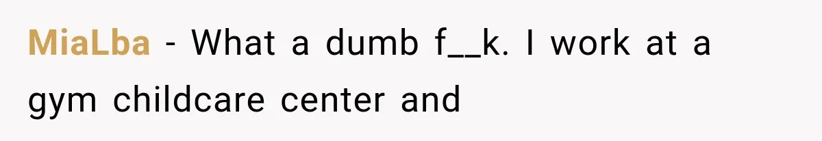 MiaLba − What a dumb f__k. I work at a gym childcare center and