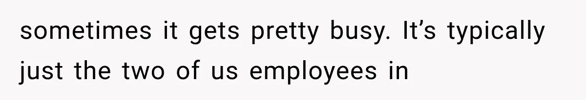 sometimes it gets pretty busy. It’s typically just the two of us employees in