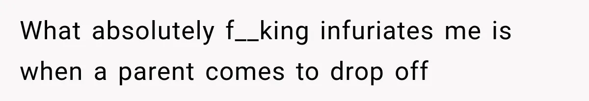 What absolutely f__king infuriates me is when a parent comes to drop off