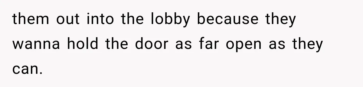 them out into the lobby because they wanna hold the door as far open as they can.