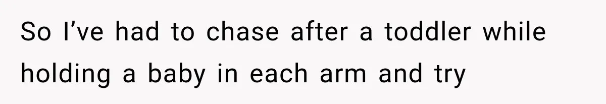 So I’ve had to chase after a toddler while holding a baby in each arm and try