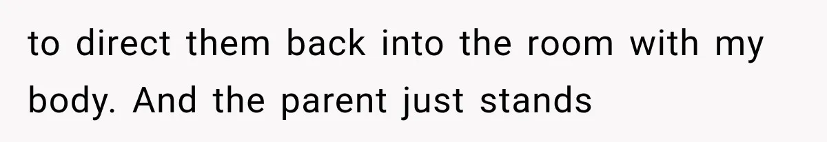 to direct them back into the room with my body. And the parent just stands