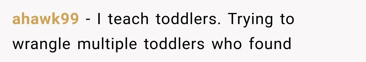 ahawk99 − I teach toddlers. Trying to wrangle multiple toddlers who found
