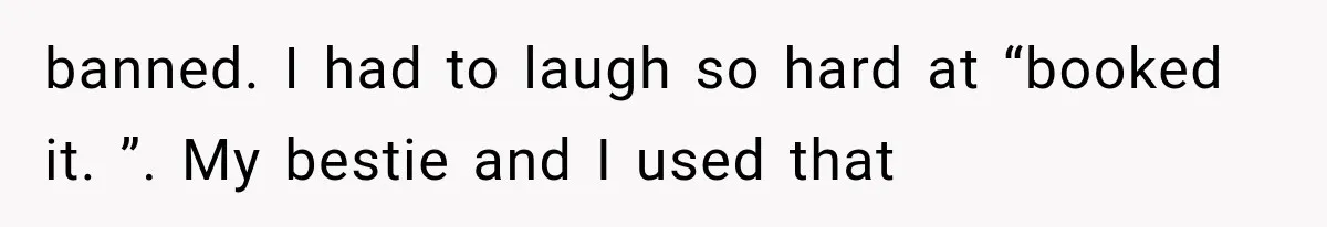 banned. I had to laugh so hard at “booked it. ”. My bestie and I used that
