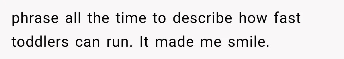 phrase all the time to describe how fast toddlers can run. It made me smile.