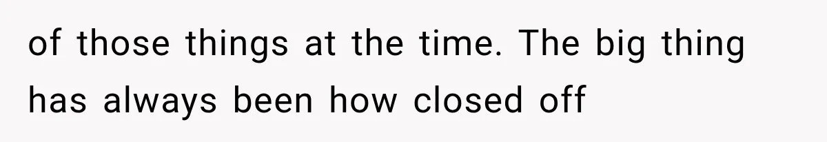 of those things at the time. The big thing has always been how closed off