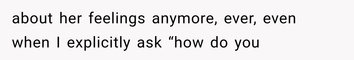 about her feelings anymore, ever, even when I explicitly ask “how do you