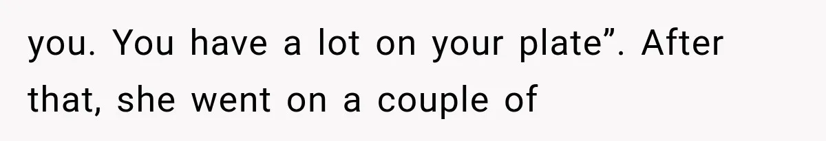 you. You have a lot on your plate”. After that, she went on a couple of