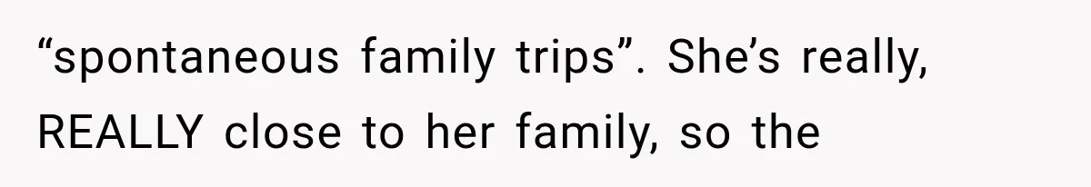 “spontaneous family trips”. She’s really, REALLY close to her family, so the