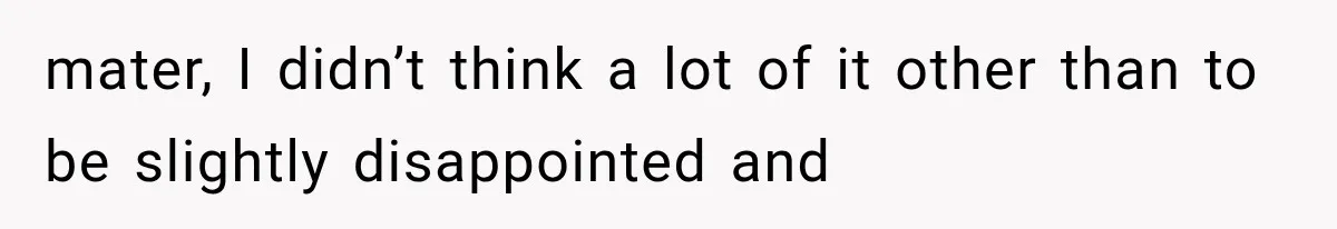 mater, I didn’t think a lot of it other than to be slightly disappointed and