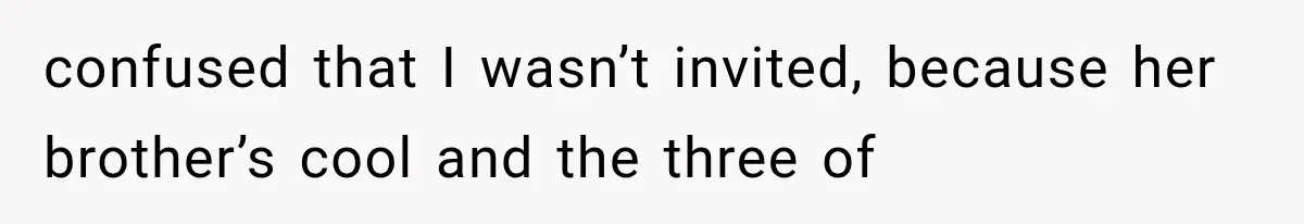 confused that I wasn’t invited, because her brother’s cool and the three of