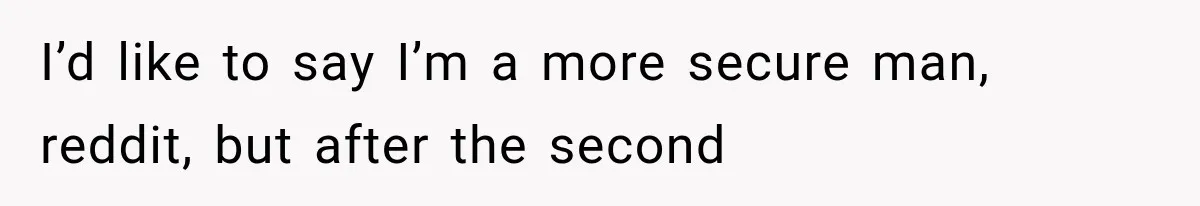 I’d like to say I’m a more secure man, reddit, but after the second