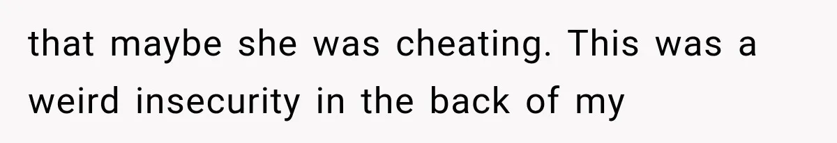 that maybe she was cheating. This was a weird insecurity in the back of my