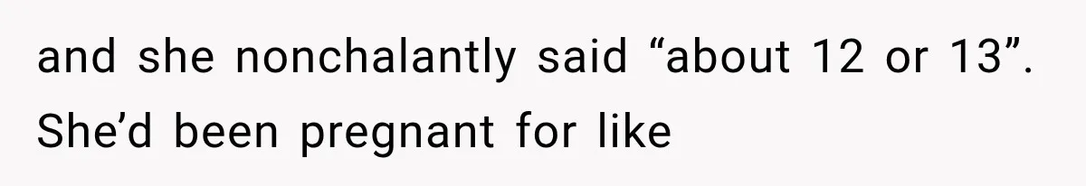 and she nonchalantly said “about 12 or 13”. She’d been pregnant for like