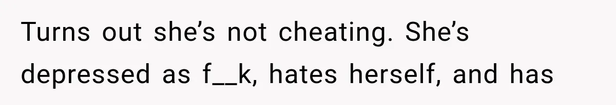 Turns out she’s not cheating. She’s depressed as f__k, hates herself, and has