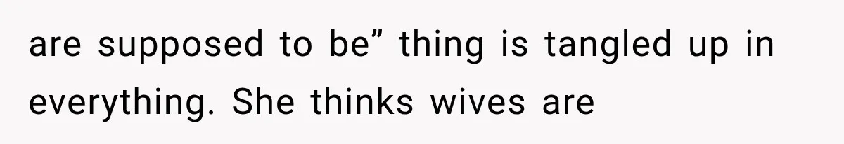 are supposed to be” thing is tangled up in everything. She thinks wives are