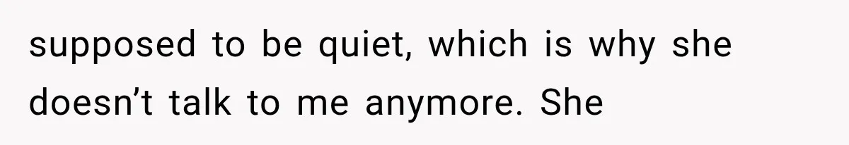 supposed to be quiet, which is why she doesn’t talk to me anymore. She
