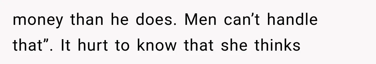 money than he does. Men can’t handle that”. It hurt to know that she thinks