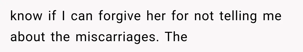 know if I can forgive her for not telling me about the miscarriages. The