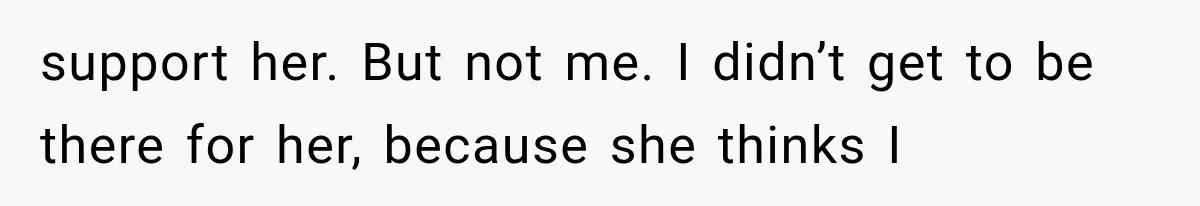 support her. But not me. I didn’t get to be there for her, because she thinks I