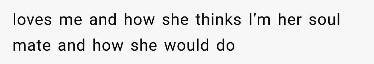 loves me and how she thinks I’m her soul mate and how she would do