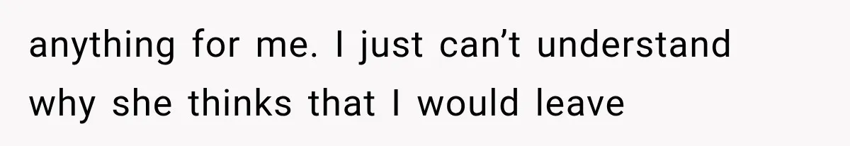 anything for me. I just can’t understand why she thinks that I would leave