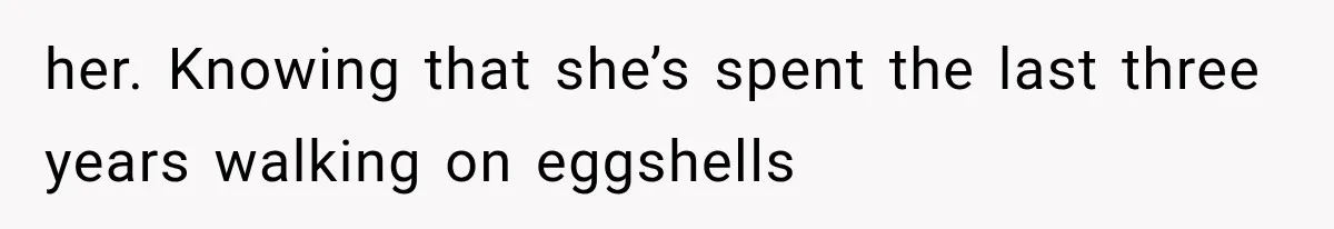 her. Knowing that she’s spent the last three years walking on eggshells