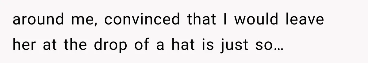 around me, convinced that I would leave her at the drop of a hat is just so…