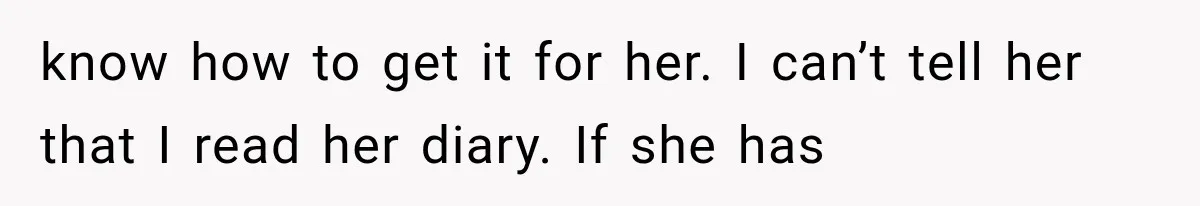 know how to get it for her. I can’t tell her that I read her diary. If she has