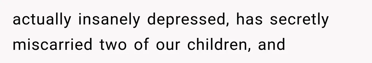 actually insanely depressed, has secretly miscarried two of our children, and