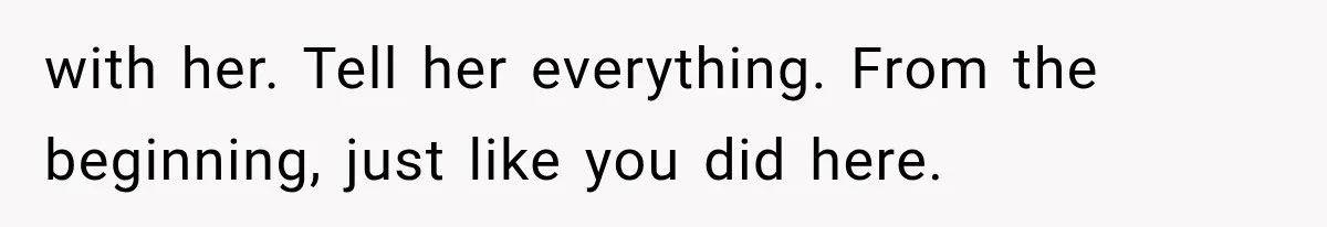 with her. Tell her everything. From the beginning, just like you did here.