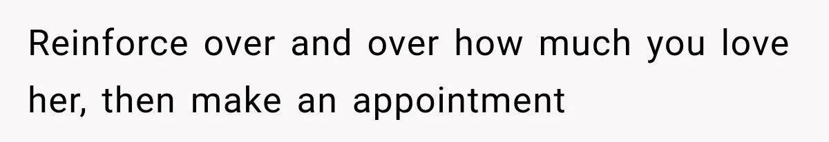 Reinforce over and over how much you love her, then make an appointment