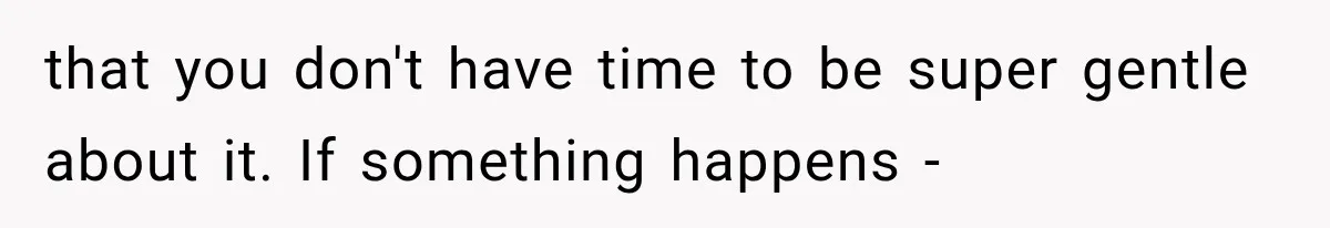 that you don't have time to be super gentle about it. If something happens -