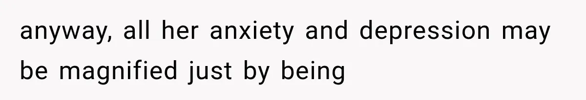 anyway, all her anxiety and depression may be magnified just by being