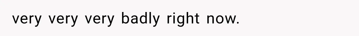 very very very badly right now.
