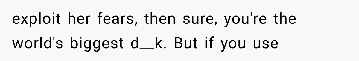 exploit her fears, then sure, you're the world's biggest d__k. But if you use