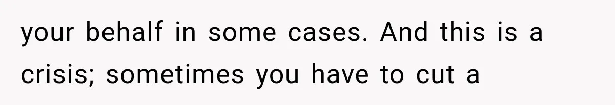 your behalf in some cases. And this is a crisis; sometimes you have to cut a