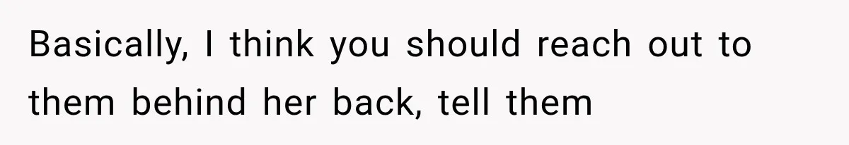 Basically, I think you should reach out to them behind her back, tell them