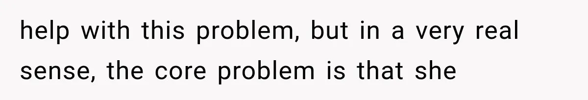 help with this problem, but in a very real sense, the core problem is that she